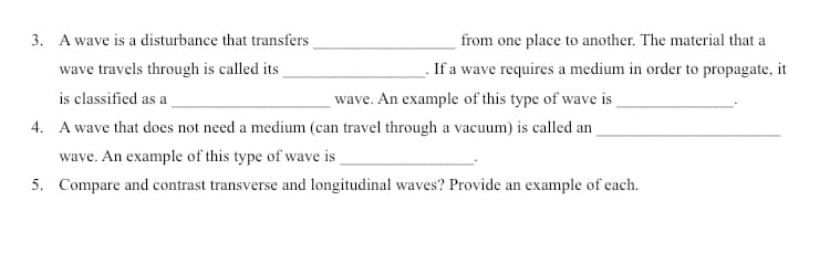 3. A wave is a disturbance that transfers
from one place to another. The material that a
wave travels through is called its
If a wave requires a medium in order to propagate, it
is classified as a
wave. An example of this type of wave is
4. A wave that does not need a medium (can travel through a vacuum) is called an
wave. An example of this type of wave is
5. Compare and contrast transverse and longitudinal waves? Provide an example of each.
