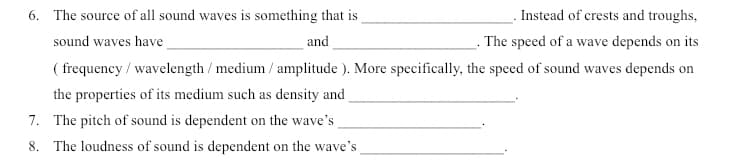 . Instead of crests and troughs,
- The speed of a wave depends on its
( frequency / wavelength / medium / amplitude ). More specifically, the speed of sound waves depends on
6. The source of all sound waves is something that is
sound waves have
and
the properties of its medium such as density and
7. The pitch of sound is dependent on the wave's
8. The loudness of sound is dependent on the wave's
