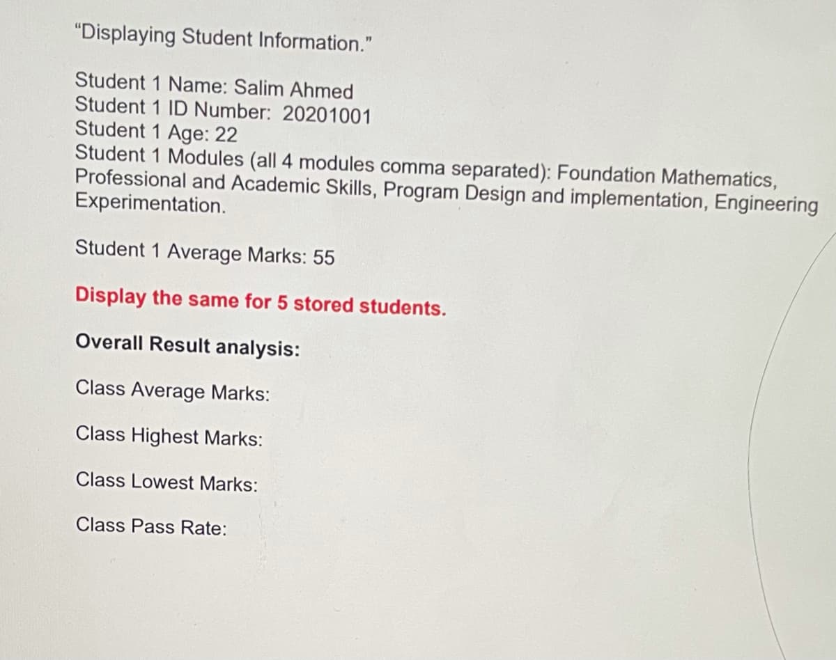 "Displaying Student Information."
Student 1 Name: Salim Ahmed
Student 1 ID Number: 20201001
Student 1 Age: 22
Student 1 Modules (all 4 modules comma separated): Foundation Mathematics,
Professional and Academic Skills, Program Design and implementation, Engineering
Experimentation.
Student 1 Average Marks: 55
Display the same for 5 stored students.
Overall Result analysis:
Class Average Marks:
Class Highest Marks:
Class Lowest Marks:
Class Pass Rate:
