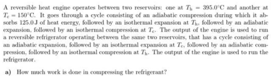 A reversible heat engine operates between two reservoirs: one at T = 395.0°C and another at
Te = 150°C. It goes through a cycle consisting of an adiabatic compression during which it ab-
sorbs 125.0J of heat energy, followed by an isothermal expansion at Th, followed by an adiabatic
expansion, followed by an isothermal compression at Te. The output of the engine is used to run
a reversible refrigerator operating between the same two reservoirs, that has a cycle consisting of
an adiabatic expansion, followed by an isothermal expansion at Te, followed by an adiabatic com-
pression, followed by an isothermal compression at T. The output of the engine is used to run the
refrigerator.
a) How much work is done in compressing the refrigerant?

