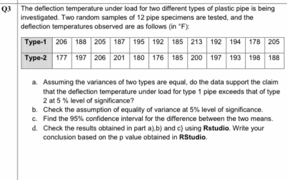 Q3 The deflection temperature under load for two different types of plastic pipe is being
investigated. Two random samples of 12 pipe specimens are tested, and the
deflection temperatures observed are as follows (in °F):
Type-1 206
188
205
187
195
192
185
213
192
194
178 205
Type-2 177 197 206 201
180 176 185 200 197 193
198
188
a. Assuming the variances of two types are equal, do the data support the claim
that the deflection temperature under load for type 1 pipe exceeds that of type
2 at 5 % level of significance?
b. Check the assumption of equality of variance at 5% level of significance.
c. Find the 95% confidence interval for the difference between the two means.
d. Check the results obtained in part a),b) and c} using Rstudio. Write your
conclusion based on the p value obtained in RStudio.
