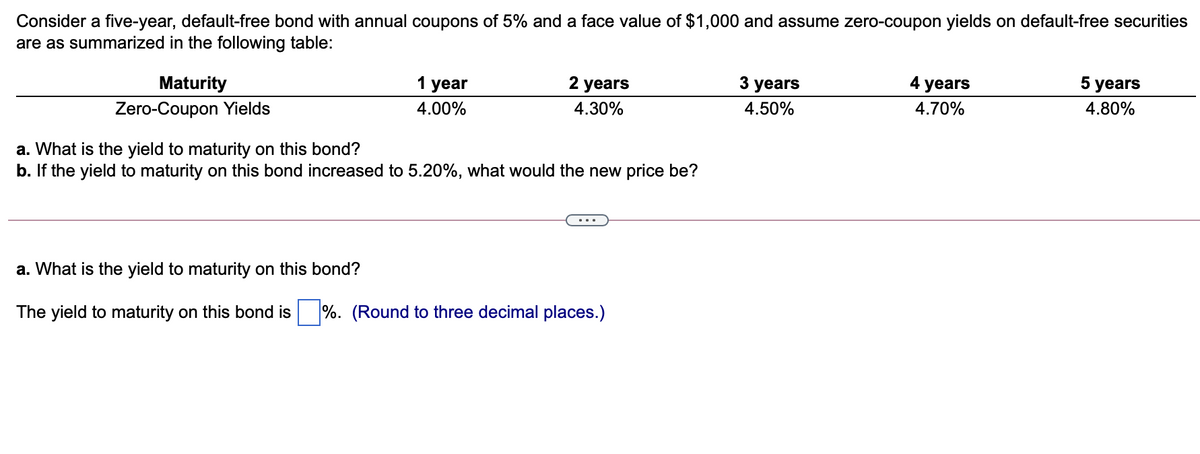 Consider a five-year, default-free bond with annual coupons of 5% and a face value of $1,000 and assume zero-coupon yields on default-free securities
are as summarized in the following table:
Maturity
1 year
2 years
3 years
4 years
5 years
Zero-Coupon Yields
4.00%
4.30%
4.50%
4.70%
4.80%
a. What is the yield to maturity on this bond?
b. If the yield to maturity on this bond increased to 5.20%, what would the new price be?
a. What is the yield to maturity on this bond?
yield to maturity on this bond is
%. (Round to
ree decimal places.)
