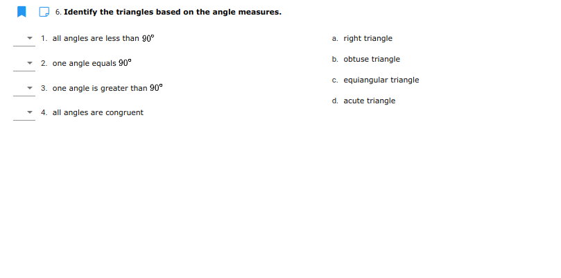 6. Identify the triangles based on the angle measures.
1. all angles are less than 90°
a. right triangle
b. obtuse triangle
2. one angle equals 90°
c. equiangular triangle
3. one angle is greater than 90°
d. acute triangle
- 4. all angles are congruent
