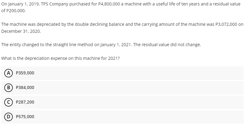 On January 1, 2019, TPS Company purchased for P4,800,000 a machine with a useful life of ten years and a residual value
of P200,000.
The machine was depreciated by the double declining balance and the carrying amount of the machine was P3,072,000 on
December 31, 2020.
The entity changed to the straight line method on January 1, 2021. The residual value did not change.
What is the depreciation expense on this machine for 2021?
A P359,000
B) P384,000
c) P287,200
D) P575,000
