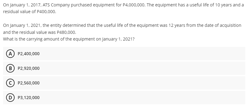 On January 1, 2017, ATS Company purchased equipment for P4,000,000. The equipment has a useful life of 10 years and a
residual value of P400,000.
On January 1, 2021, the entity determined that the useful life of the equipment was 12 years from the date of acquisition
and the residual value was P480,000.
What is the carrying amount of the equipment on January 1, 2021?
(A) P2,400,000
B P2,920,000
P2,560,000
D) P3,120,000
