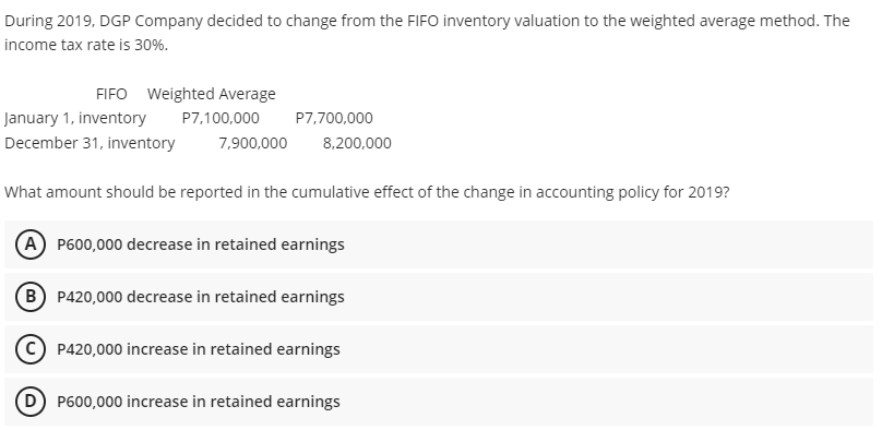 During 2019, DGP Company decided to change from the FIFO inventory valuation to the weighted average method. The
income tax rate is 30%.
FIFO Weighted Average
January 1, inventory
P7,100,000
P7,700,000
December 31, inventory
7,900,000
8,200,000
What amount should be reported in the cumulative effect of the change in accounting policy for 2019?
A P600,000 decrease in retained earnings
B P420,000 decrease in retained earnings
P420,000 increase in retained earnings
(D) P600,000 increase in retained earnings
