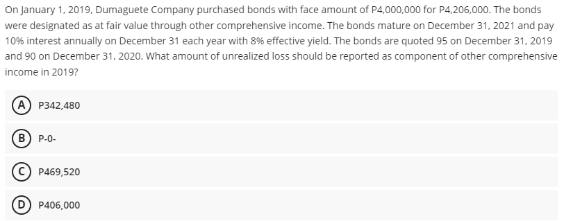 On January 1, 2019, Dumaguete Company purchased bonds with face amount of P4,000,000 for P4,206,000. The bonds
were designated as at fair value through other comprehensive income. The bonds mature on December 31, 2021 and pay
10% interest annually on December 31 each year with 8% effective yield. The bonds are quoted 95 on December 31, 2019
and 90 on December 31, 2020. What amount of unrealized loss should be reported as component of other comprehensive
income in 2019?
A P342,480
B) P-0-
C) P469,520
(D) P406,000
