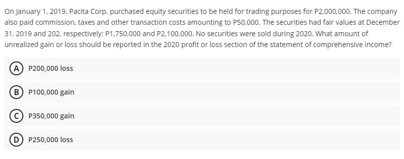 On January 1, 2019, Pacita Corp. purchased equity securities to be held for trading purposes for P2,000,000. The company
also paid commission, taxes and other transaction costs amounting to P50,000. The securities had fair values at December
31, 2019 and 202, respectively: P1,750,000 and P2,100,000. No securities were sold during 2020. What amount of
unrealized gain or loss should be reported in the 2020 profit or loss section of the statement of comprehensive income?
(A) P200,000 loss
(B P100,000 gain
P350,000 gain
P250,000 loss
