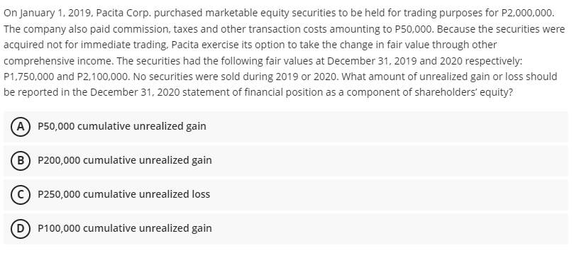 On January 1, 2019, Pacita Corp. purchased marketable equity securities to be held for trading purposes for P2,000,000.
The company also paid commission, taxes and other transaction costs amounting to P50,000. Because the securities were
acquired not for immediate trading, Pacita exercise its option to take the change in fair value through other
comprehensive income. The securities had the following fair values at December 31, 2019 and 2020 respectively:
P1,750,000 and P2,100,000. No securities were sold during 2019 or 2020. What amount of unrealized gain or loss should
be reported in the December 31, 2020 statement of financial position as a component of shareholders' equity?
(A) P50,000 cumulative unrealized gain
(B P200,000 cumulative unrealized gain
P250,000 cumulative unrealized loss
(D P100,000 cumulative unrealized gain
