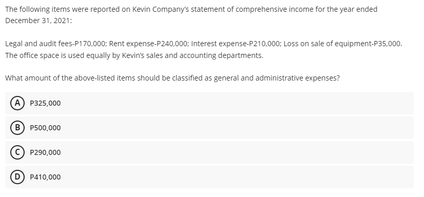 The following items were reported on Kevin Company's statement of comprehensive income for the year ended
December 31, 2021:
Legal and audit fees-P170,000; Rent expense-P240,000; Interest expense-P210,000; Loss on sale of equipment-P35,000.
The office space is used equally by Kevin's sales and accounting departments.
What amount of the above-listed items should be classified as general and administrative expenses?
A P325,000
B) P500,000
P290,000
D) P410,000
