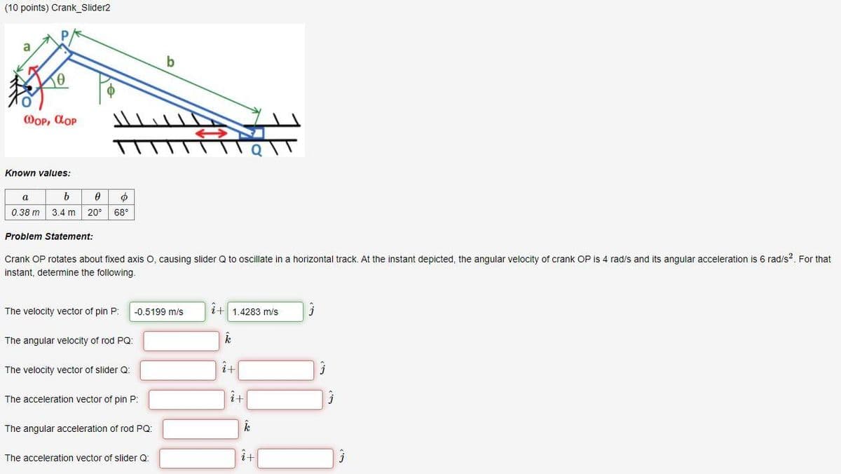 (10 points) Crank_Slider2
a
WOP, dop
Known values:
a
0.38 m
3.4 m
20°
68°
Problem Statement:
Crank OP rotates about fixed axis O, causing slider Q to oscillate in a horizontal track. At the instant depicted, the angular velocity of crank OP is 4 rad/s and its angular acceleration is 6 rad/s?. For that
instant, determine the following.
The velocity vector of pin P:
i+ 1.4283 m/s
-0.5199 m/s
The angular velocity of rod PQ:
The velocity vector of slider Q:
The acceleration vector of pin P:
计
The angular acceleration of rod PQ:
The acceleration vector of slider Q:
i+
