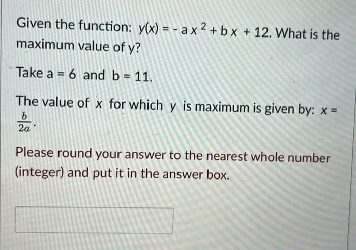 Given the function: y(x) = - a x 2 + b x + 12. What is the
maximum value of y?
Take a = 6 and b = 11.
The value of x for which y is maximum is given by: x =
2a
Please round your answer to the nearest whole number
(integer) and put it in the answer box.
