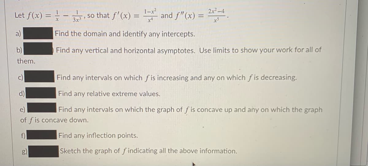 1-x?
and f"(x) =
2x² -4
Let f(x) =
so that f'(x) =
%3D
3x3
a)
Find the domain and identify any intercepts.
b)
Find any vertical and horizontal asymptotes. Use limits to show your work for all of
them.
c)
Find any intervals on which f is increasing and any on which f is decreasing.
d)
Find any relative extreme values.
Find any intervals on which the graph of f is concave up and any on which the graph
of f is concave down.
f)
Find any inflection points.
g)
Sketch the graph of f indicating all the above information.
