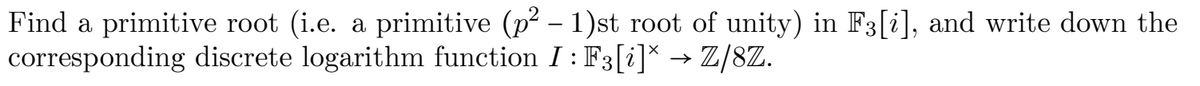 Find a primitive root (i.e. a primitive (p – 1)st root of unity) in F3[i], and write down the
corresponding discrete logarithm function I : F3[i]* → Z/8Z.
