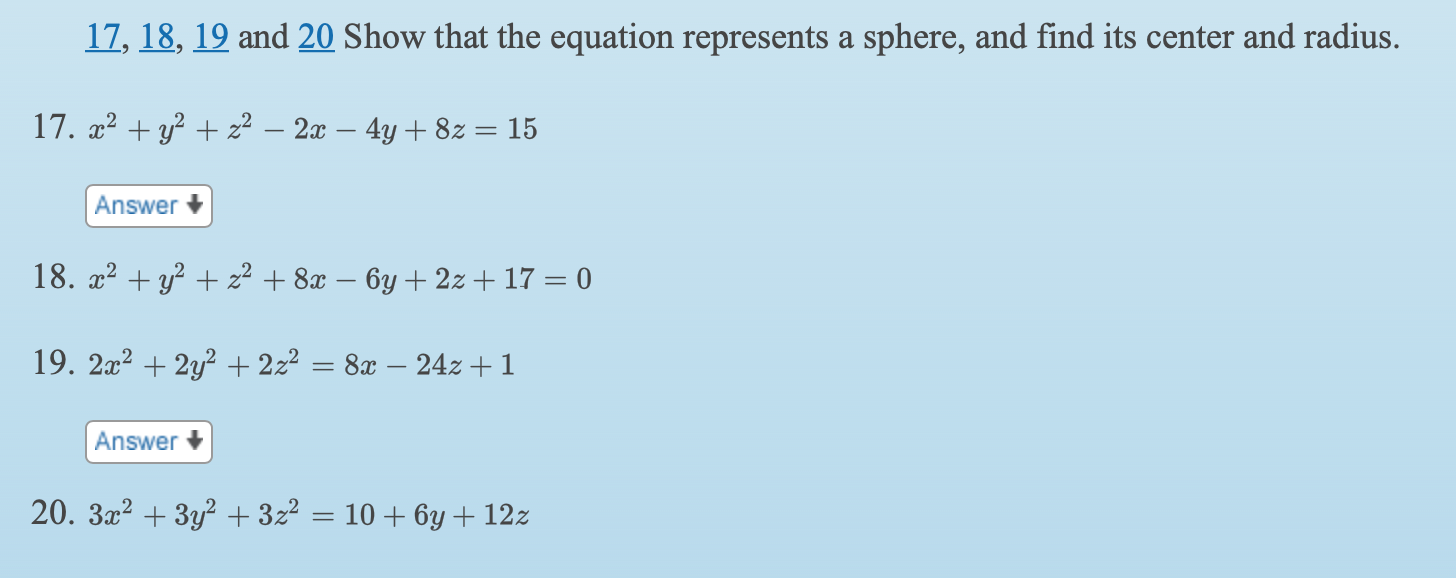 17, 18, 19 and 20 Show that the equation represents a sphere, and find its center and radius.
17. x2 + y? + z² – 2x – 4y + 8z = 15
Answer +
18. x2 + y? + z² + 8x – 6y + 2z + 17 = 0
19. 2x2 + 2y? + 222
8x – 24z + 1
Answer +
20. 3x2 + 3y? + 3z² = 10 + 6y + 12z
