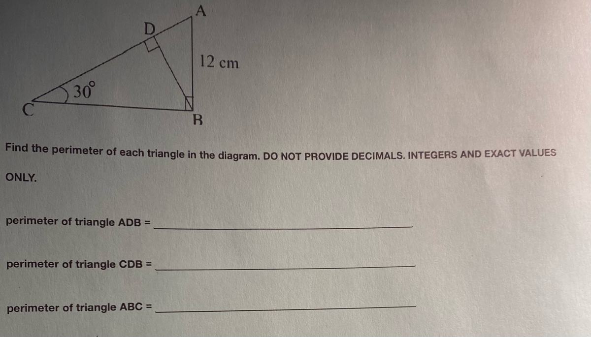 30°
perimeter of triangle ADB =
B
Find the perimeter of each triangle in the diagram. DO NOT PROVIDE DECIMALS. INTEGERS AND EXACT VALUES
ONLY.
perimeter of triangle CDB =
A
perimeter of triangle ABC =
12 cm