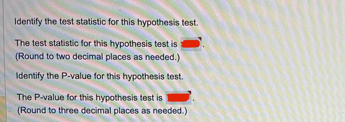 Identify the test statistic for this hypothesis test.
The test statistic for this hypothesis test is
(Round to two decimal places as needed.)
Identify the P-value for this hypothesis test.
The P-value for this hypothesis test is
(Round to three decimal places as needed.)