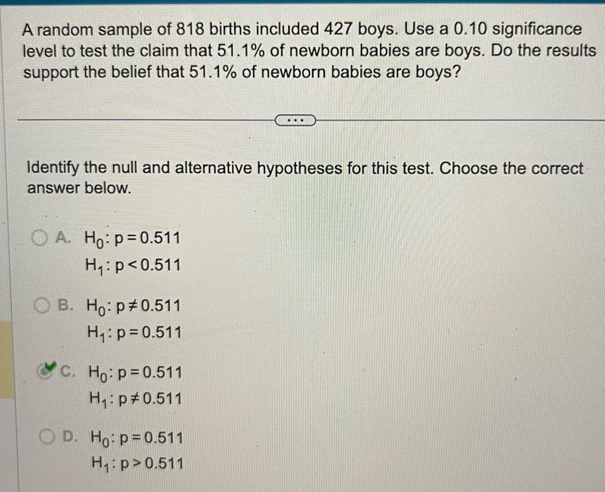 A random sample of 818 births included 427 boys. Use a 0.10 significance
level to test the claim that 51.1% of newborn babies are boys. Do the results
support the belief that 51.1% of newborn babies are boys?
Identify the null and alternative hypotheses for this test. Choose the correct
answer below.
OA. Ho: p=0.511
H₁: p<0.511
OB. Ho: p0.511
H₁: p=0.511
C. Ho: p=0.511
H₁: p0.511
OD. Ho: p=0.511
H₁: p>0.511