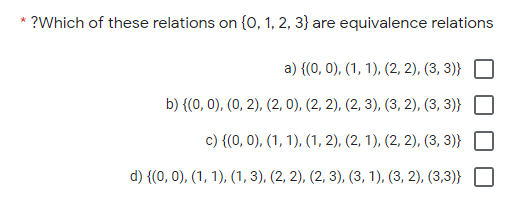 * ?Which of these relations on {0, 1, 2, 3} are equivalence relations
a) {(0, 0), (1, 1), (2, 2), (3, 3)}
b) {(0, 0), (0, 2), (2, 0), (2, 2), (2, 3), (3, 2), (3, 3)}
c) {(0, 0), (1, 1), (1, 2), (2, 1), (2, 2), (3, 3)}
d) {(0, 0), (1, 1), (1, 3), (2, 2), (2, 3), (3, 1), (3, 2), (3,3)}
