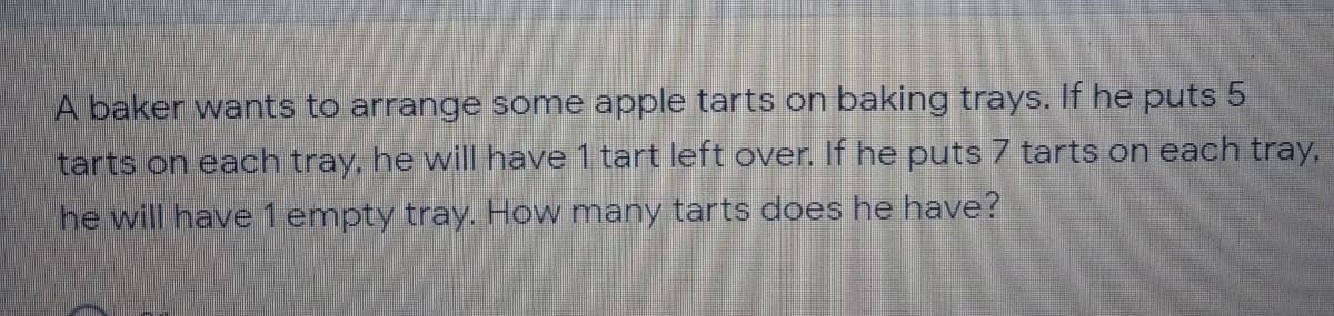 A baker wants to arrange some apple tarts on baking trays. If he puts 5
tarts on each tray, he will have 1 tart left over. If he puts 7 tarts on each tray,
he will have1 empty tray. How many tarts does he have?
