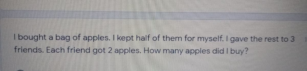 |bought a bag of apples. I kept half of them for myself. I gave the rest to 3
friends. Each friend got 2 apples. How many apples didI buy?
