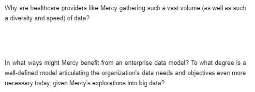 Why are healthcare providers like Mercy gathering such a vast volume (as well as such
a diversity and speed) of data?
In what ways might Mercy benefit from an enterprise data model? To what degree is a
well-defined model articulating the organization's data needs and objectives even more
necessary today, given Mercy's explorations into big data?
