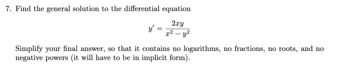 7. Find the general solution to the differential equation
2xy
y' =
x² – y2
Simplify your final answer, so that it contains no logarithms, no fractions, no roots, and no
negative powers (it will have to be in implicit form).
