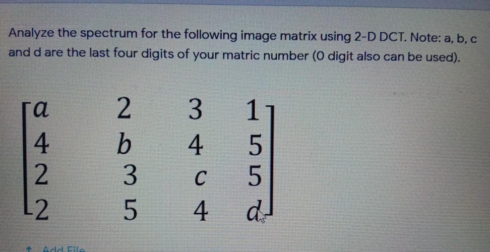 Analyze the spectrum for the following image matrix using 2-D DCT. Note: a, b, c
and d are the last four digits of your matric number (0 digit also can be used).
га
3.
b.
4
3
C
d-
Add File
155
4,
8422N
