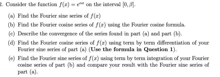 2. Consider the function f(x) = e®* on the interval [0, 3].
(a) Find the Fourier sine series of f(x)
(b) Find the Fourier cosine series of f(x) using the Fourier cosine formula.
(c) Describe the convergence of the series found in part (a) and part (b).
(d) Find the Fourier cosine series of f(x) using term by term differentiation of your
Fourier sine series of part (a) (Use the formula in Question 1).
(e) Find the Fourier sine series of f(x) using term by term integration of your Fourier
cosine series of part (b) and compare your result with the Fourier sine series of
part (a).
