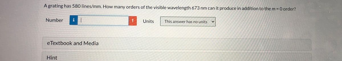A grating has 580 lines/mm. How many orders of the visible wavelength 673 nm can it produce in addition to them = 0 order?
Number
i
Units
This answer has no units
eTextbook and Media
Hint
