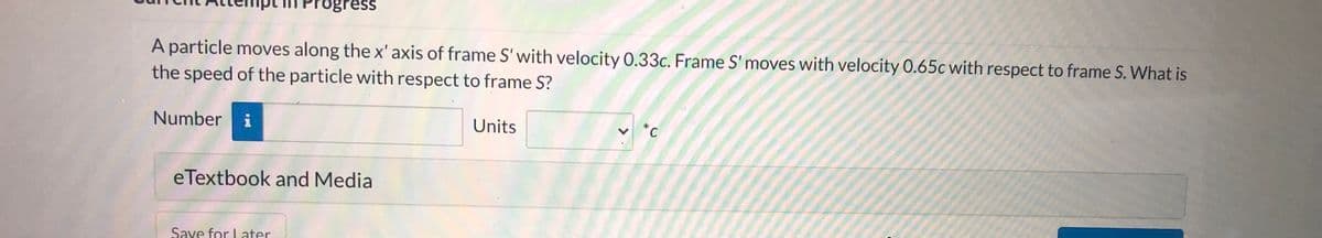 Progress
A particle moves along the x' axis of frame S' with velocity 0.33c. Frame S' moves with velocity 0.65c with respect to frame S. What is
the speed of the particle with respect to frame S?
*C
Units
Number i
eTextbook and Media
Save for Later
