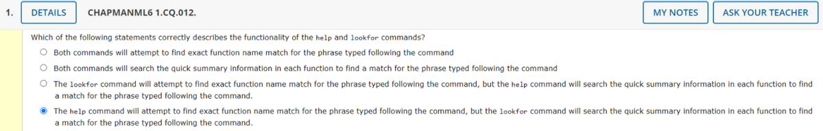 1.
DETAILS
CHAPMANML6 1.CQ.012.
MY NOTES
ASK YOUR TEACHER
Which of the following statements correctly describes the functionality of the help and lookfor commands?
O Both commands will attempt to find exact function name match for the phrase typed following the command
O Both commands will search the quick summary information in each function to find a match for the phrase typed following the command
O The lookfor command will attempt to find exact function name match for the phrase typed following the command, but the help command will search the quick summary information in each function to find
a match for the phrase typed following the command.
O The help command will attempt to find exact function name match for the phrase typed following the command, but the 1lookfor command will search the quick summary information in each function to find
a match for the phrase typed following the command.
