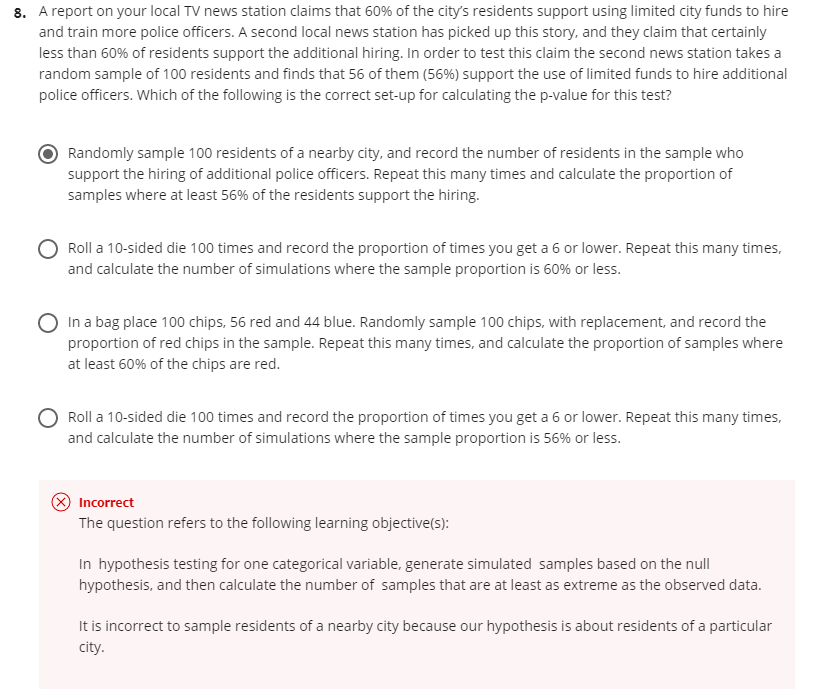 8. A report on your local TV news station claims that 60% of the city's residents support using limited city funds to hire
and train more police officers. A second local news station has picked up this story, and they claim that certainly
less than 60% of residents support the additional hiring. In order to test this claim the second news station takes a
random sample of 100 residents and finds that 56 of them (56%) support the use of limited funds to hire additional
police officers. Which of the following is the correct set-up for calculating the p-value for this test?
Randomly sample 100 residents of a nearby city, and record the number of residents in the sample who
support the hiring of additional police officers. Repeat this many times and calculate the proportion of
samples where at least 56% of the residents support the hiring.
Roll a 10-sided die 100 times and record the proportion of times you get a 6 or lower. Repeat this many times,
and calculate the number of simulations where the sample proportion is 60% or less.
In a bag place 100 chips, 56 red and 44 blue. Randomly sample 100 chips, with replacement, and record the
proportion of red chips in the sample. Repeat this many times, and calculate the proportion of samples where
at least 60% of the chips are red.
Roll a 10-sided die 100 times and record the proportion of times you get a 6 or lower. Repeat this many times,
and calculate the number of simulations where the sample proportion is 56% or less.
O Incorrect
The question refers to the following learning objective(s):
In hypothesis testing for one categorical variable, generate simulated samples based on the null
hypothesis, and then calculate the number of samples that are at least as extreme as the observed data.
It is incorrect to sample residents of a nearby city because our hypothesis is about residents of a particular
city.
