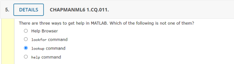 5.
DETAILS
CHAPMANML6 1.CQ.011.
There are three ways to get help in MATLAB. Which of the following is not one of them?
O Help Browser
O lookfor command
lookup command
O help command
