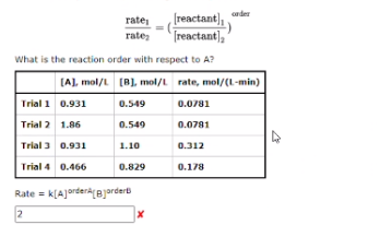 nder
[reactant),
Treactant],"
rate,
rate;
What is the reaction order with respect to A?
(A), mol/L (B), mol/L rate, mol/(L-min)
Trial 1 0.931
0.549
0.0781
Trial 2 1.86
0.549
0.0781
Trial 3 0.931
1.10
0.312
Trial 4 0.466
0.829
0.178
Rate = k(A]ordera B]arderb
2

