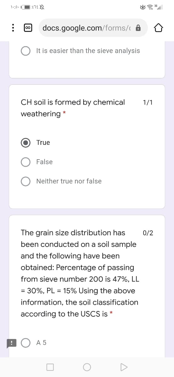 00
docs.google.com/forms/ A
It is easier than the sieve analysis
CH soil is formed by chemical
1/1
weathering *
True
False
Neither true nor false
The grain size distribution has
0/2
been conducted on a soil sample
and the following have been
obtained: Percentage of passing
from sieve number 200 is 47%, LL
= 30%, PL = 15% Using the above
information, the soil classification
according to the USCS is *
:O A5
