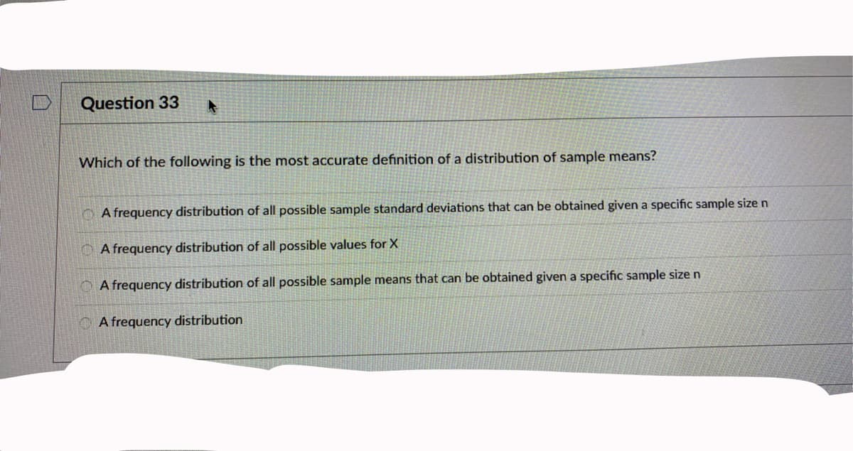 Question 33
Which of the following is the most accurate definition of a distribution of sample means?
O A frequency distribution of all possible sample standard deviations that can be obtained given a specific sample size n
O A frequency distribution of all possible values for X
A frequency distribution of all possible sample means that can be obtained given a specific sample size n
A frequency distribution
