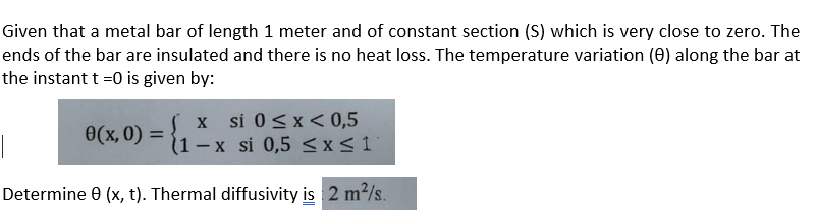 Given that a metal bar of length 1 meter and of constant section (S) which is very close to zero. The
ends of the bar are insulated and there is no heat loss. The temperature variation (0) along the bar at
the instant t =0 is given by:
x si 0<x < 0,5
(1 -x si 0,5 <x<1
0(x, 0) =
%3D
|
Determine e (x, t). Thermal diffusivity is 2 m2/s.
