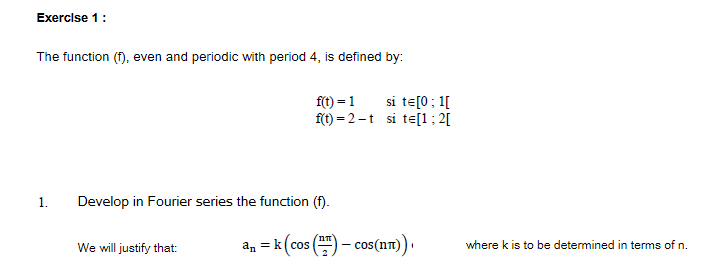 Exerclse 1:
The function (f), even and periodic with period 4, is defined by:
f(t) = 1
si te[0; 1[
f(t) = 2-t si te[1; 2[
1.
Develop in Fourier series the function (f).
an = k (cos () - cos(nt)
We will justify that:
where k is to be determined in terms of n.
