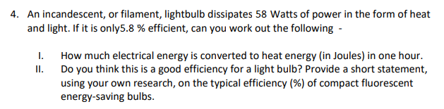 4. An incandescent, or filament, lightbulb dissipates 58 Watts of power in the form of heat
and light. If it is only5.8 % efficient, can you work out the following -
How much electrical energy is converted to heat energy (in Joules) in one hour.
II.
I.
Do you think this is a good efficiency for a light bulb? Provide a short statement,
using your own research, on the typical efficiency (%) of compact fluorescent
energy-saving bulbs.
