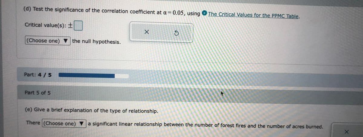 (d) Test the significance of the correlation coefficient at a =0.05, using
The Critical Values for the PPMC Table.
Critical value(s): ±
(Choose one) v the null hypothesis.
Part: 4 /5
Part 5 of 5
(e) Give a brief explanation of the type of relationship.
There (Choose one) ▼a significant linear relationship between the number of forest fires and the number of acres burned.
