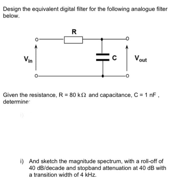 Design the equivalent digital filter for the following analogue filter
below.
R
Vout
Vin
Given the resistance, R = 80 k2 and capacitance, C = 1 nF,
determine:
i) And sketch the magnitude spectrum, with a roll-off of
40 dB/decade and stopband attenuation at 40 dB with
a transition width of 4 kHz.
