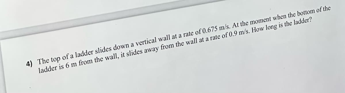4) The top of a ladder slides down a vertical wall at a rate of 0.675 m/s. At the moment when the bottom of the
ladder is 6 m from the wall, it slides away from the wall at a rate of 0.9 m/s. How long is the ladder?