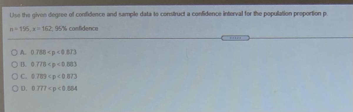 Use the given degree of confidence and sample data to construct a confidence interval for the population proporfion p.
n=195, x 162; 95% confidence
.....
O A. 0.788<p<0.873
O B. 0.778<p<0.883
OC. 0.789<p<0.873
O D. 0777<p<0.884
