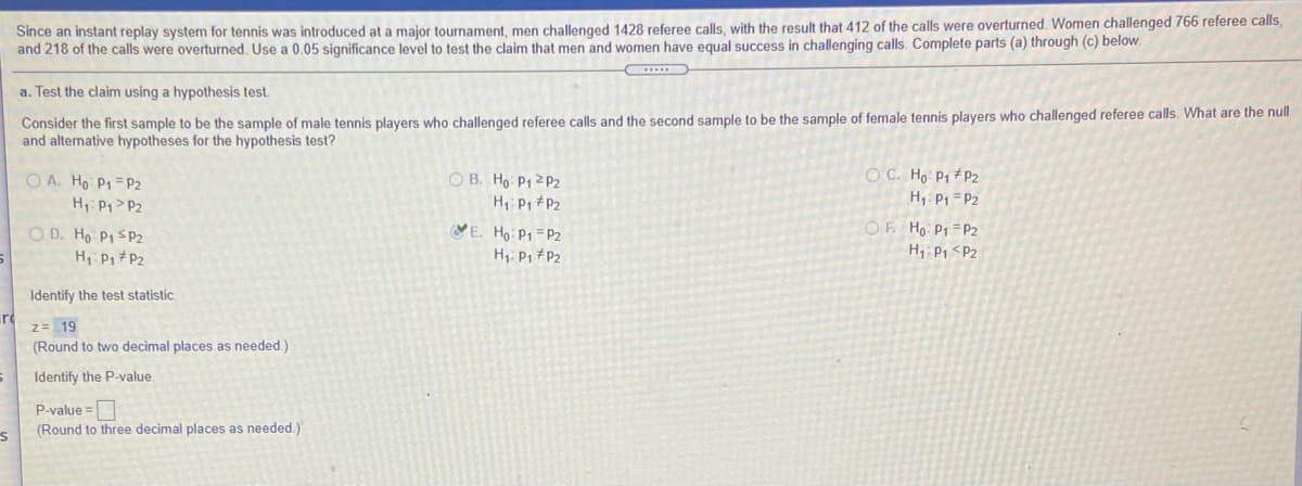Since an instant replay system for tennis was introduced at a major tournament, men challenged 1428 referee calls, with the result that 412 of the calls were overturned. Women challenged 766 referee calls,
and 218 of the calls were overturned. Use a 0.05 significance level to test the claim that men and women have equal success in challenging calls. Complete parts (a) through (c) below.
a. Test the claim using a hypothesis test.
Consider the first sample to be the sample of male tennis players who challenged referee calls and the second sample to be the sample of female tennis players who challenged referee calls. What are the null
and alternative hypotheses for the hypothesis test?
O C. Ho P1 #P2
H, P1 = P2
O B. Ho P1 2 P2
H, P1 *P2
VE. Ho P1 =P2
H, P, #P2
O A. Ho P1 = P2
H Pp>P2
O D. Ho P1 S P2
H Pp #P2
OF Ho- P1 =P2
H P1 <P2
Identify the test statistic.
z= 19
(Round to two decimal places as needed.)
Identify the P-value.
P-value =
(Round to three decimal places as needed.)
