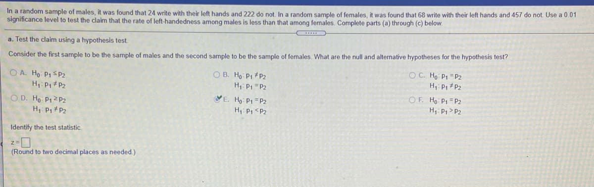 In a random sample of males, it was found that 24 write with their left hands and 222 do not. In a random sample of females, it was found that 68 write with their left hands and 457 do not. Use a 0.01
significance level to test the claim that the rate of left-handedness among males is less than that among females. Complete parts (a) through (c) below.
a. Test the claim using a hypothesis test.
Consider the first sample to be the sample of males and the second sample to be the sample of females. What are the null and alternative hypotheses for the hypothesis test?
O C. Ho P1 = P2
O B. Ho: P1 +P2
H: P1 = P2
VE. Ho P1 =P2
H1: P1 <P2
O A. Ho P1SP2
H: P1 + P2
H, P1 P2
O D. Ho P1 2P2
H, P1 # P2
OF. Ho P1 P2
H: P1 > P2
Identify the test statistic.
z=
(Round to two decimal places as needed.)
