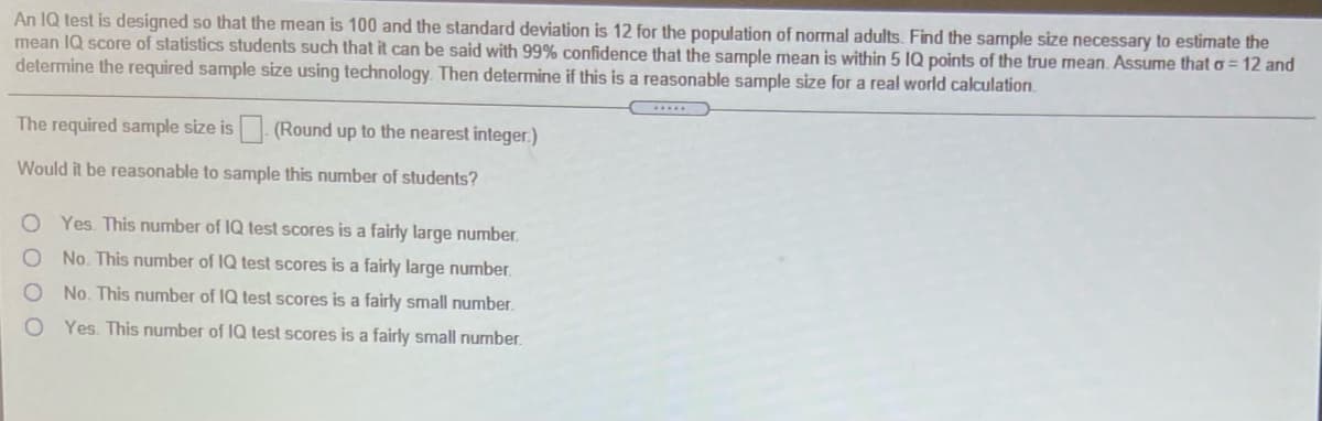 An IQ test is designed so that the mean is 100 and the standard deviation is 12 for the population of normal adults. Find the sample size necessary to estimate the
mean IQ score of statistics students such that it can be said with 99% confidence that the sample mean is within 5 IQ points of the true mean. Assume that o = 12 and
determine the required sample size using technology. Then determine if this is a reasonable sample size for a real world calculation.
The required sample size is (Round up to the nearest integer.)
Would it be reasonable to sample this number of students?
Yes. This number of IQ test scores is a fairly large number.
No. This number of IQ test scores is a fairly large number.
No. This number of IQ test scores is a fairly small number.
Yes. This number of IQ test scores is a fairly small number.
