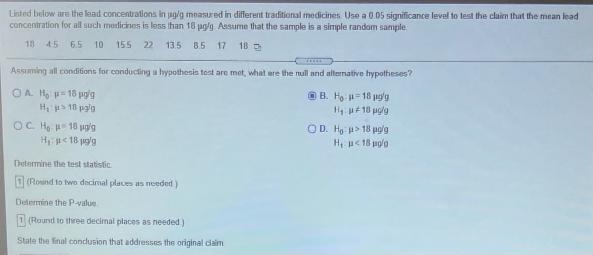 Listed below are the lead concentrations in ug/g measured
concentration for all such medicines is less than 18 pg/g. Assume that the sample is a simple random sample.
different traditional medicines. Use a 0.05 significance level to test the claim that the mean lead
18
4.5 6.5
10
15.5
22 13.5
8.5
17
18
.....
Assuming all conditions for conducting a hypothesis test are met, what are the null and alternative hypotheses?
O A. Ho: = 18 µg/g
O B. Ho: = 18 µg/g
Hp> 18 µg/g
H1: µ# 18 pg/g
O C. Ho = 18 µg/g
O D. Ho: > 18 pg/g
H1: p<18 ug/g
H:p< 18 ug/g
Determine the test statistic.
1 (Round to two decimal places as needed.)
Determine the P-value.
1 (Round to three decimal places as needed.)
State the final conclusion that addresses the original claim.
