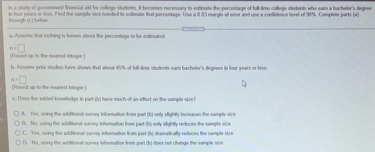 In a study of government financial aid for college students, it becomes necessary to estimate the percentage of full-time college students who earm a bachelor's degree
in four years or less. Find the sample size needed to estimate that percentage. Use a 0.03 margin of error and use a confidence level of 90%. Complete parts (a)
through (c) below.
a. Assume that nothing is known about the percentage to be estimated.
(Round up to the nearest integer.)
b. Assume prior studies have shown that about 45% of full-time students earn bachelor's degrees in four years or less.
n
(Round up to the nearest integer.)
c. Does the added knowledge in part (b) have much of an effect on the sample size?
O A. Yes, using the additional survey information from part (b) only slightly increases the sample size.
tv
O B. No, using the additional survey information from part (b) only slightly reduces the sample size.
O C. Yes, using the additional survey information from part (b) dramatically reduces the sample size.
O D. No, using the additional survey information from part (b) does not change the sample size.
