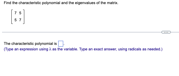 Find the characteristic polynomial and the eigenvalues of the matrix.
75
57
The characteristic polynomial is.
(Type an expression using as the variable. Type an exact answer, using radicals as needed.)